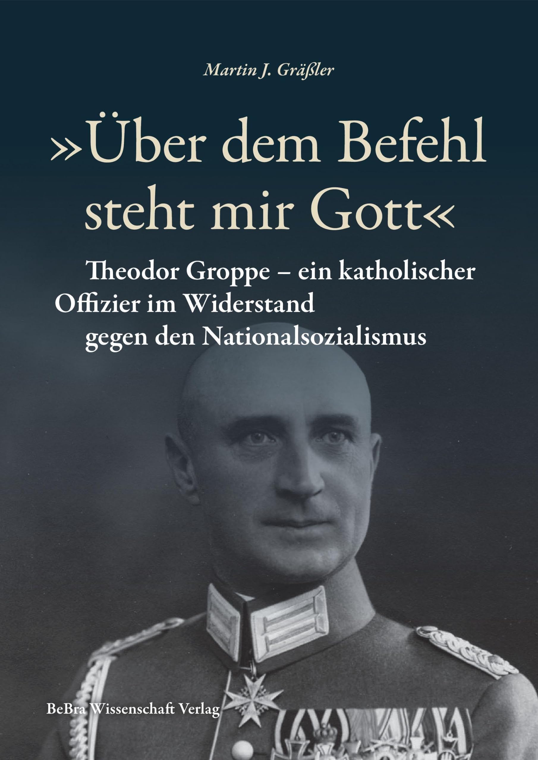 »Über dem Befehl steht mir Gott«: Theodor Groppe – ein katholischer Offizier im Widerstand gegen den Nationalsozialismus (Widerstand im Widerstreit)
