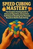 Speed Cubing Mastery: The Complete Training Guide to Advanced Algorithms, Competition Techniques & Breaking Your Personal Records in Rubik's Cube Solving