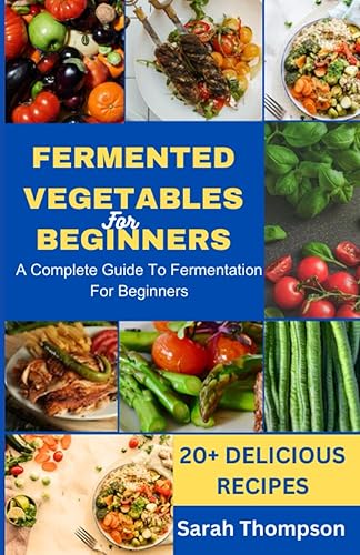 FERMENTED VEGETABLES FOR BEGINNERS: A COMPLETE GUIDE TO FERMENTATION FOR BEGINNERS and 20+ Delicious Recipes