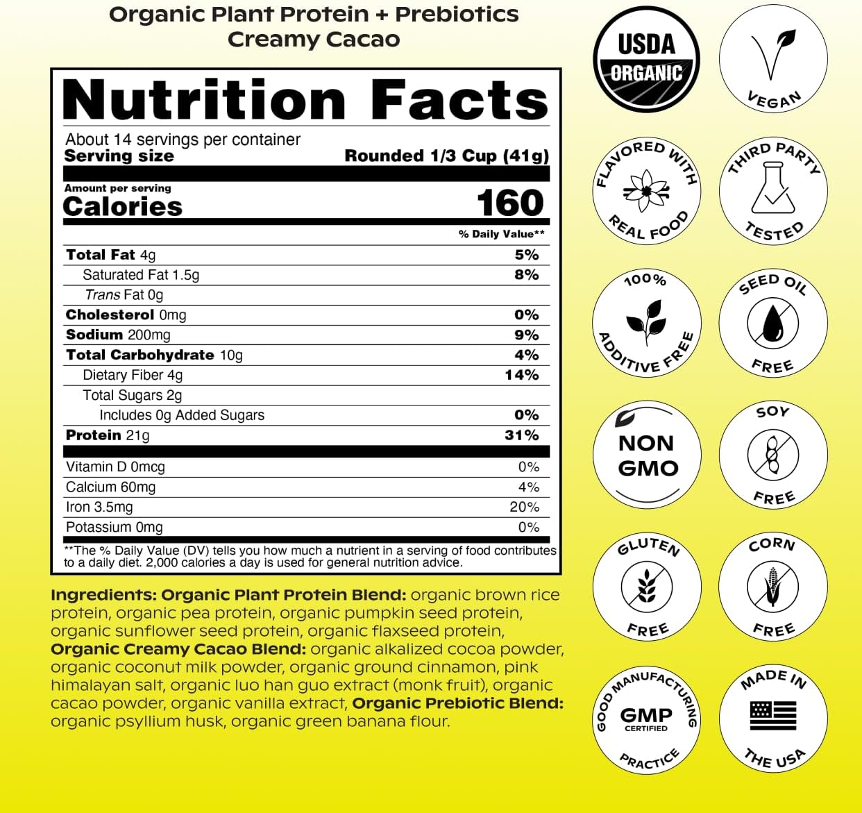 wholier Organic Plant Protein + Prebiotics. Clean Vegan Protein. 21g of Protein. 14 Real Plant Ingredients. Prebiotic Fiber. No Natural Flavors, Gums or Fillers. Creamy Cacao (1 lb. 4 oz.)