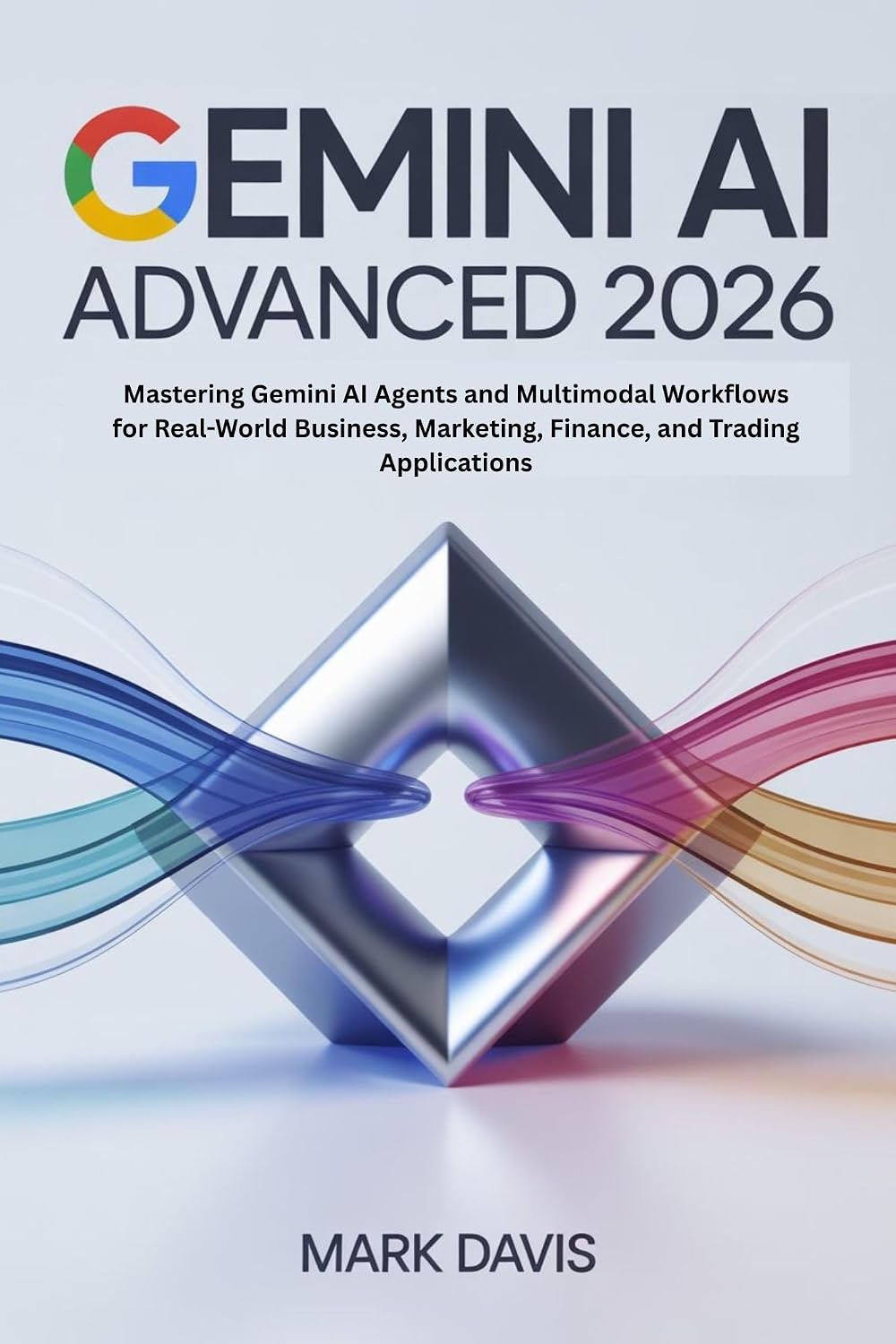Gemini AI Advanced 2026: Mastering Gemini AI Agents and Multimodal Workflows for Real-World Business, Marketing, Finance, and Trading Applications (Gemini AI 2026 Book 2)
