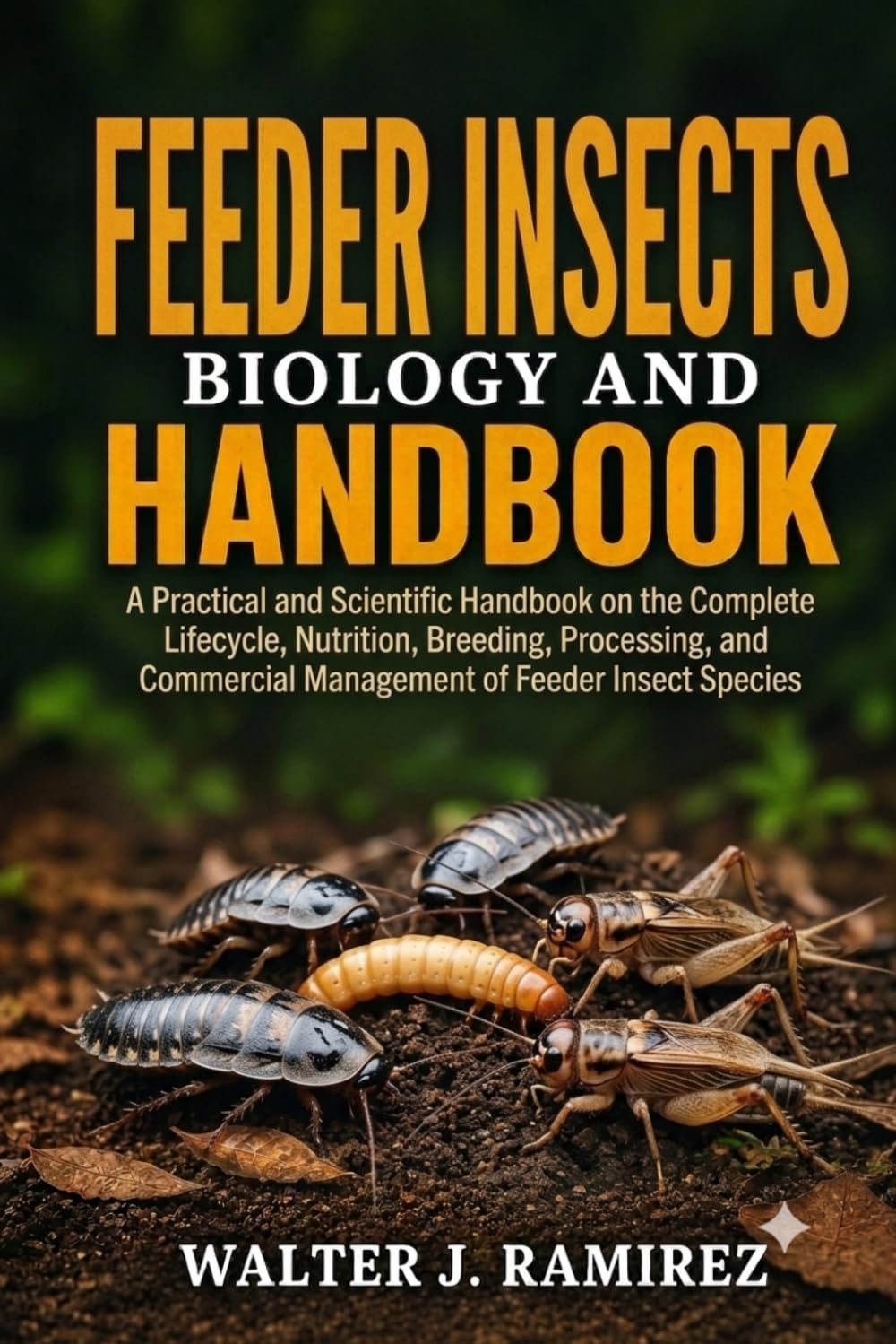 FEEDER INSECTS BIOLOGY AND HANDBOOK: A Practical and Scientific Handbook on the Complete Lifecycle, Nutrition, Breeding, Processing, and Commercial Management of Feeder Insect Species
