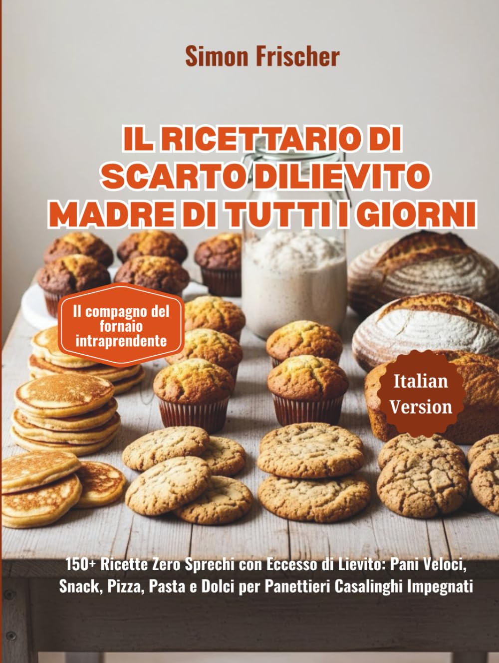 Il Ricettario di Scarto di Lievito Madre di Tutti i Giorni: 150+ Ricette Zero Sprechi con Eccesso di Lievito: Pani Veloci, Snack, Pizza, Pasta e Dolci per Panettieri Casalinghi Impegnati