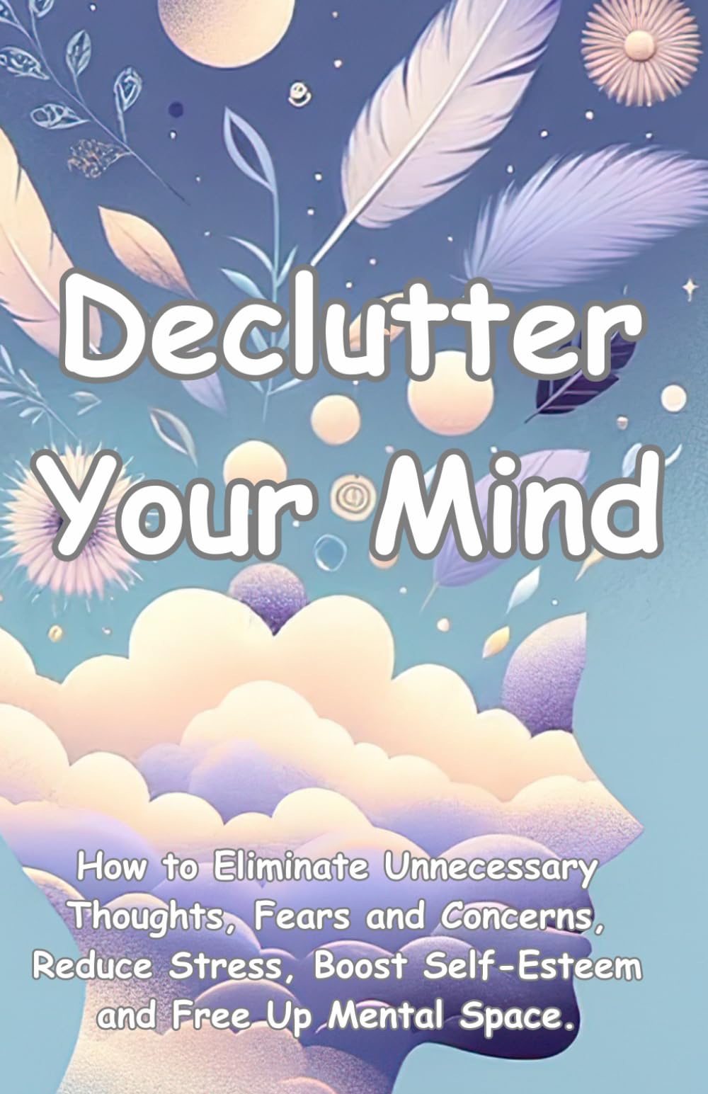 Declutter Your Mind: How to Eliminate Unnecessary Thoughts, Fears and Concerns, Reduce Stress, Boost Self-Esteem and Free Up Mental Space