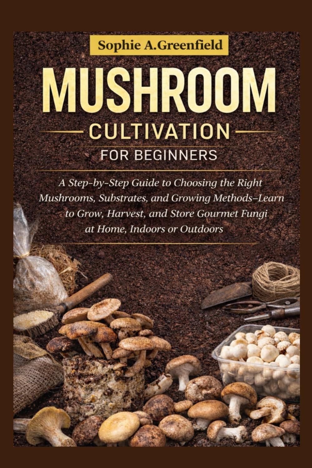 Mushroom Cultivation for Beginners: A Step-by-Step Guide to Choosing the Right Mushrooms, Substrates, and Growing Methods — Learn to Grow, Harvest, and Store Gourmet Fungi at Home, Indoors or Outdoors