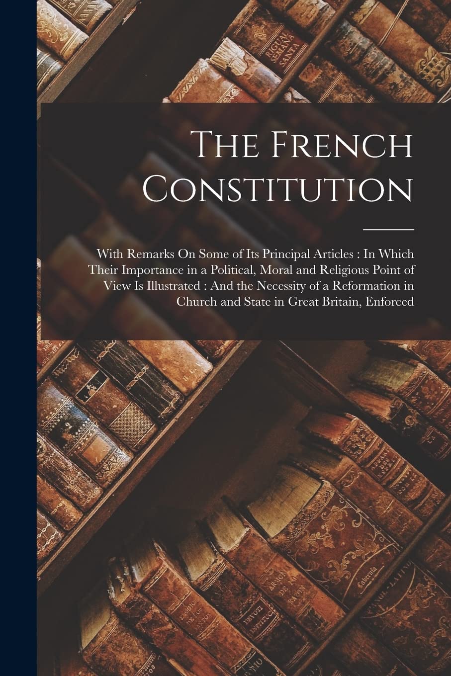 The French Constitution: With Remarks On Some of Its Principal Articles: In Which Their Importance in a Political, Moral and Religious Point of View ... Church and State in Great Britain, Enforced