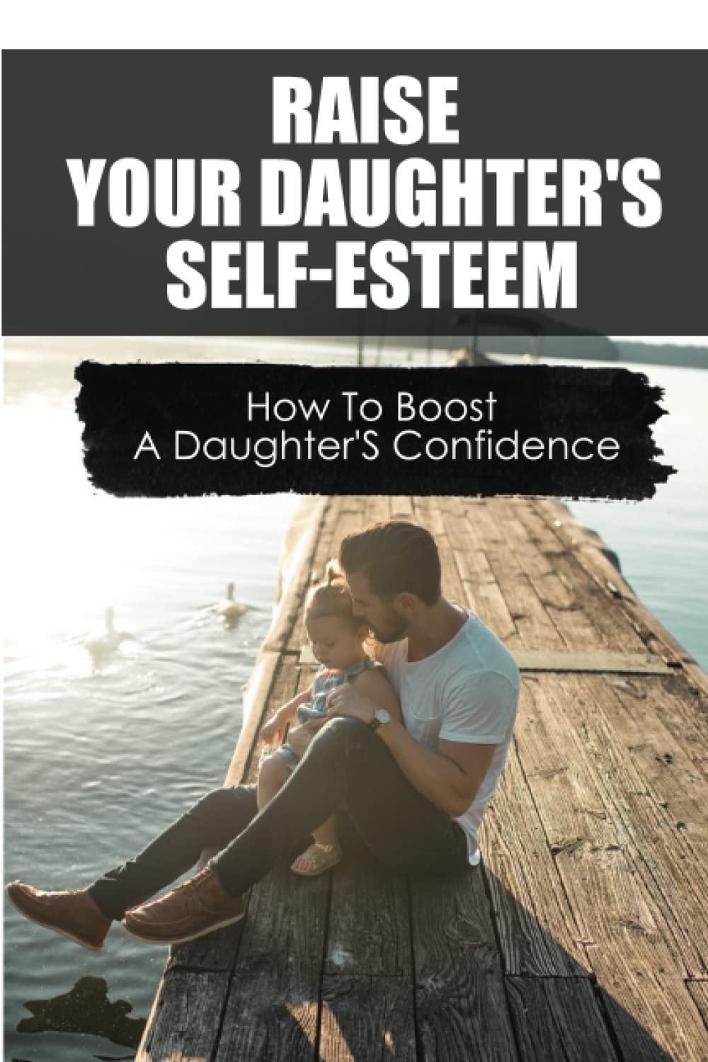 Raise Your Daughter'S Self-Esteem: How To Boost A Daughter'S Confidence
