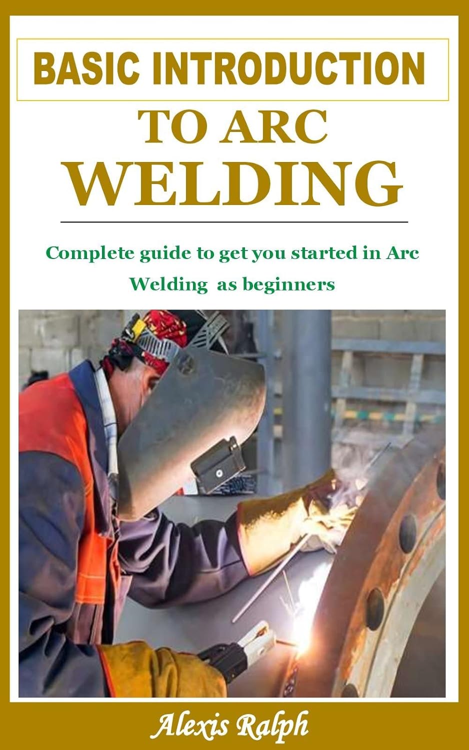 BASIC INTRODUCTION TO ARC WELDING Complete guide to get you started in