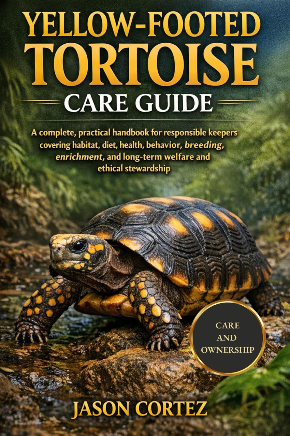 YELLOW-FOOTED TORTOISE CARE GUIDE: A complete, practical handbook for responsible keepers covering habitat, diet, health, behavior, breeding, enrichment, and long-term welfare and ethical stewardship