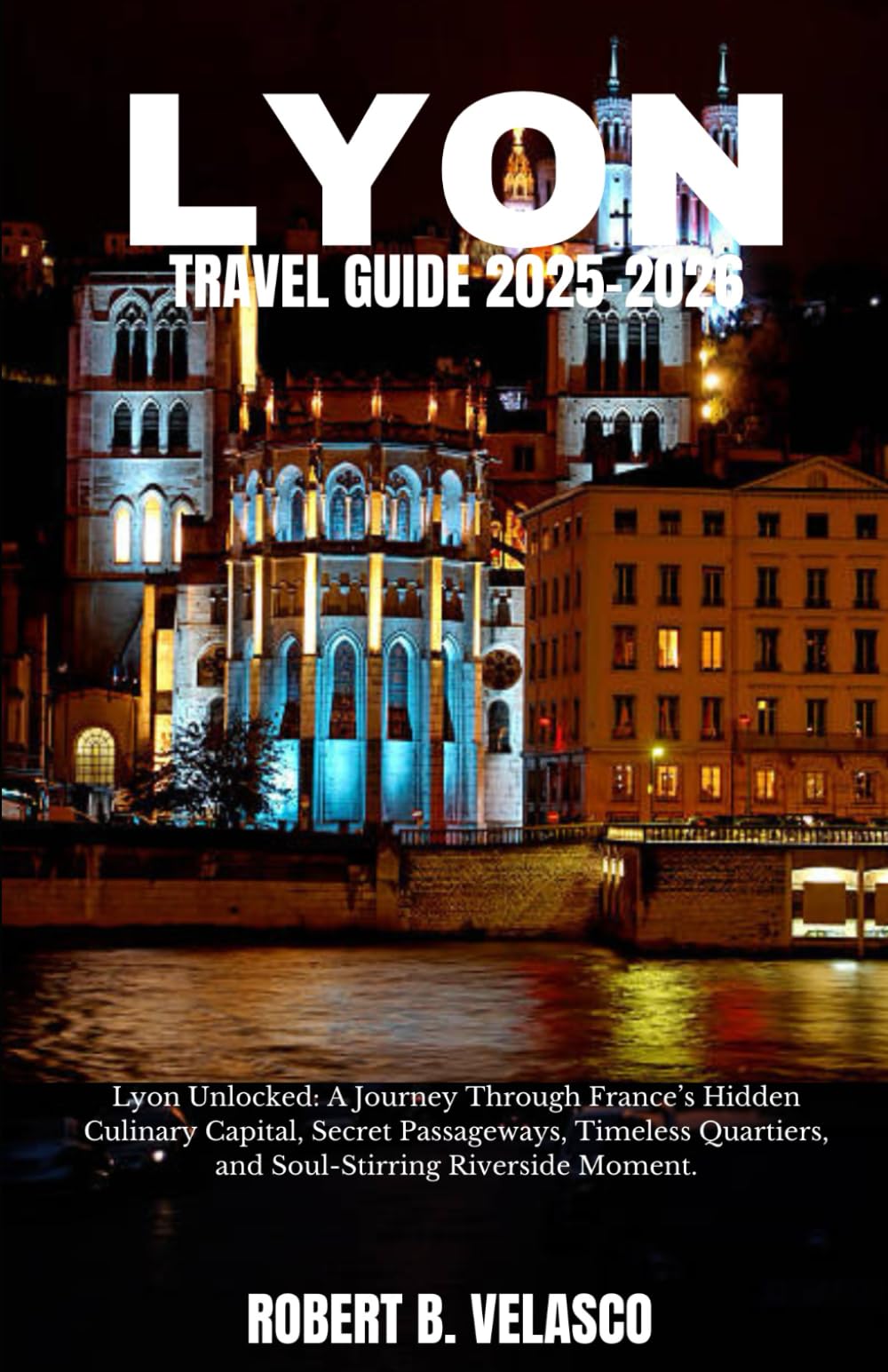 LYON TRAVEL GUIDE 2025-2026: Lyon Unlocked: A Journey Through France’s Hidden Culinary Capital, Secret Passageways, Timeless Quartiers, and Soul-Stirring Riverside Moment.