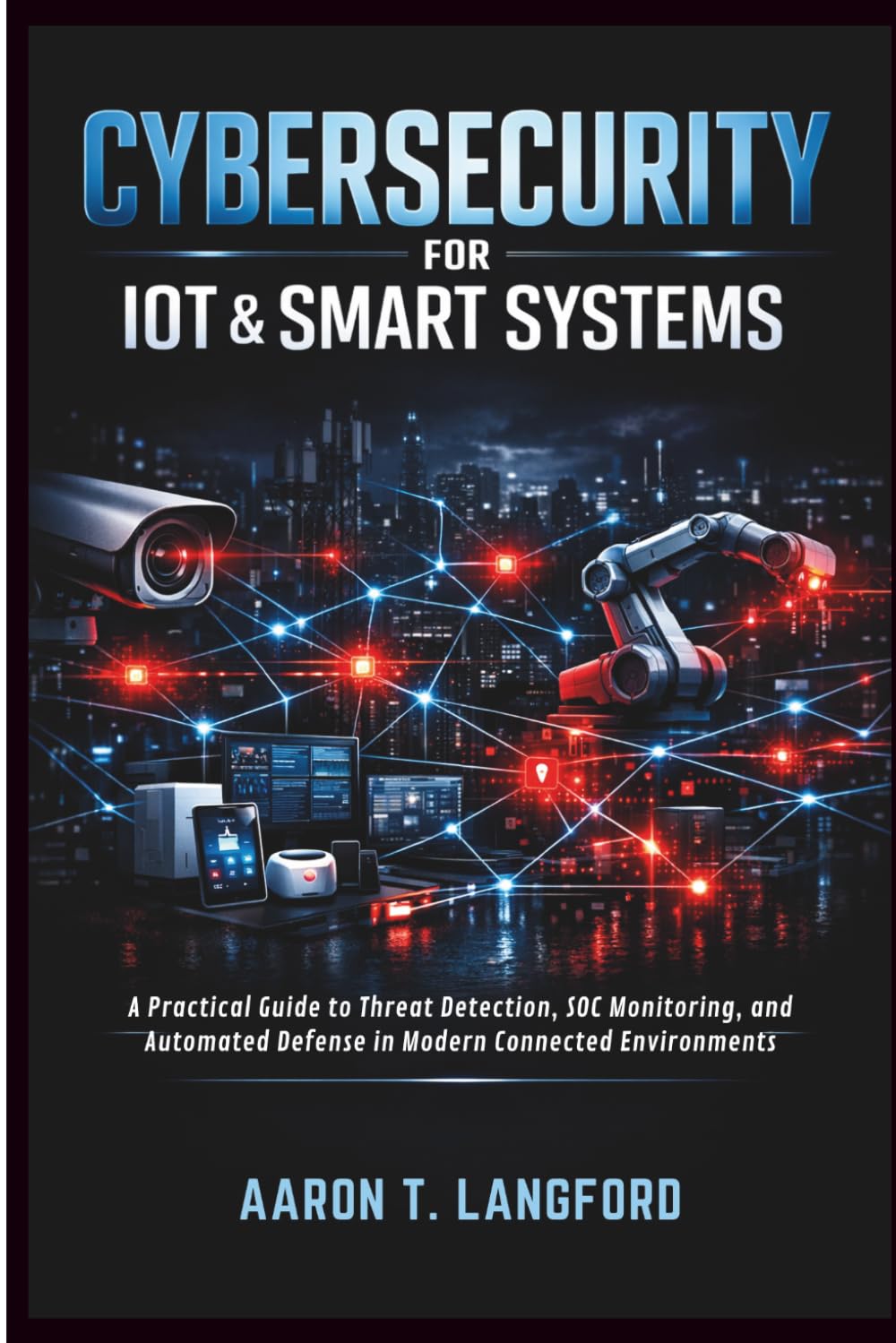 Cybersecurity for IoT & Smart Systems: A Practical Guide to Threat Detection, SOC Monitoring, and Automated Defense in Modern Connected Environments
