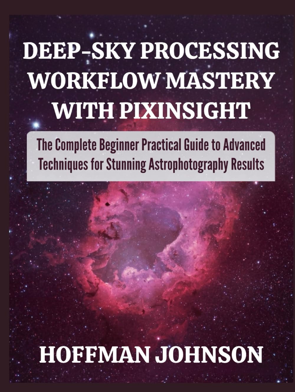 Deep‑Sky Processing Workflow Mastery with PixInsight: The Complete Beginner Practical Guide to Advanced Techniques for Stunning Astrophotography Results (Simplified Astro Image Processing Guides)