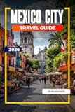 MEXICO CITY TRAVEL GUIDE 2026: Ancient Ruins, Bold Flavors, and Vibrant Culture in the Heart of Mexico
