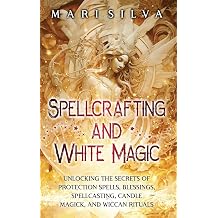 Spellcrafting and White Magic Unlocking the Secrets of Protection Spells, Blessings, Spellcasting, Candle Magick, and Wiccan Rituals