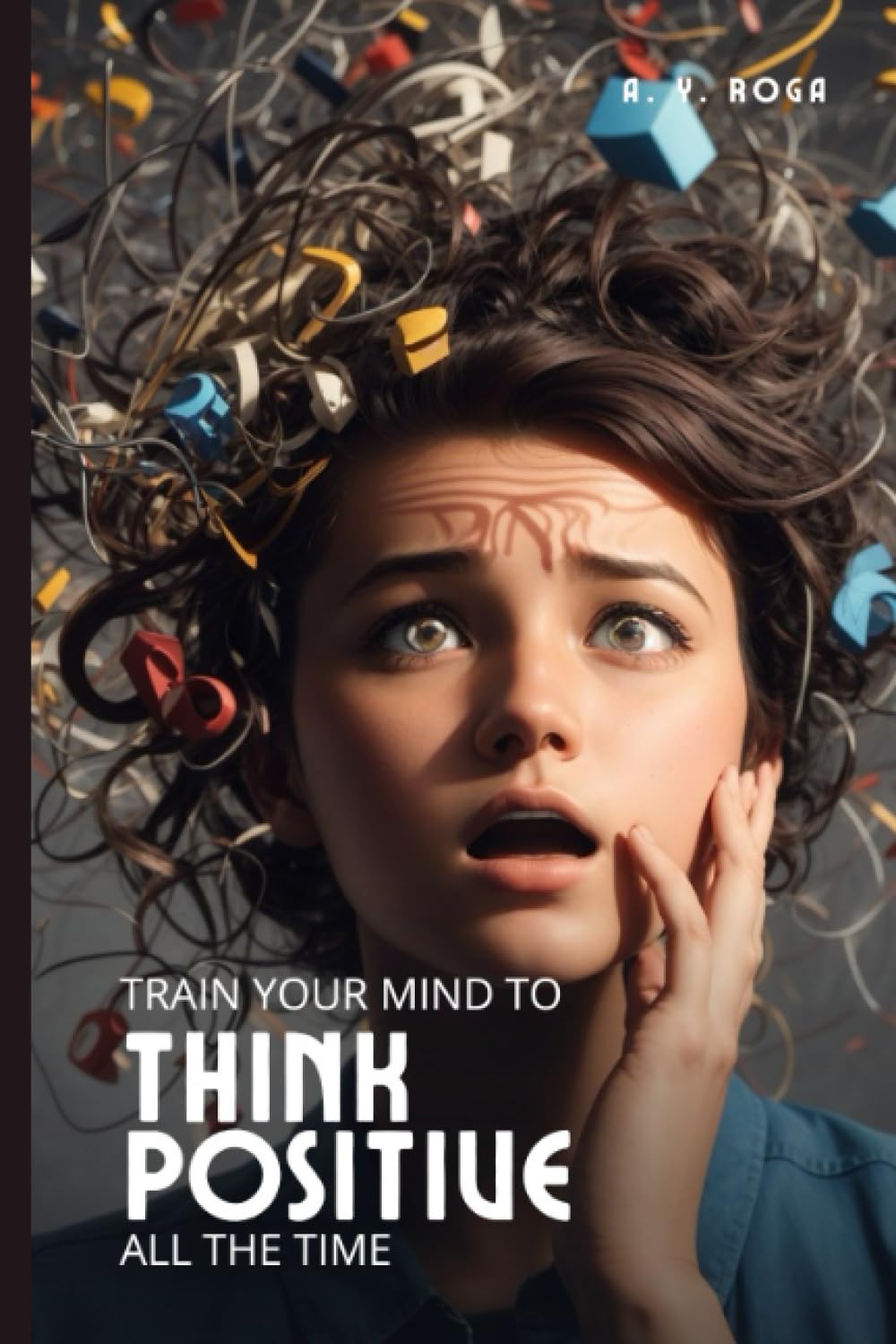 Train Your Mind To Think Positive All The Time: A PRACTICAL GUIDE ON HOW TO THINK POSITIVELY IN ANY SITUATION