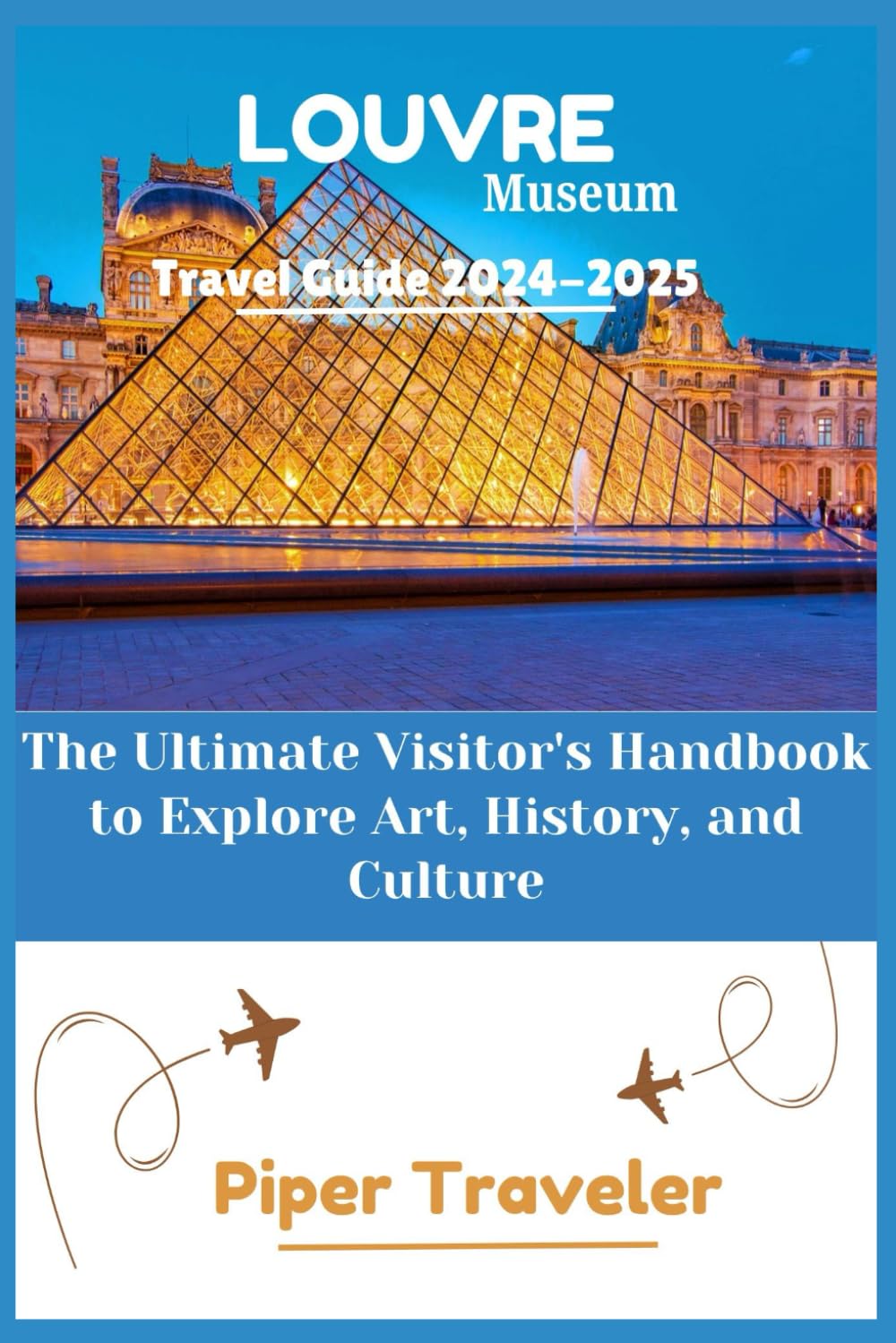 Louvre Museum Travel Guide 2024-2025: The Ultimate Visitor's Handbook to Explore Art, History, and Culture (Explore with Piper Traveler)