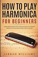 How To Play Harmonica for Beginners: A Step-By-Step Guide on How to Play Harmonica as A Complete Beginner (Including Sample Songs to Get You Started)