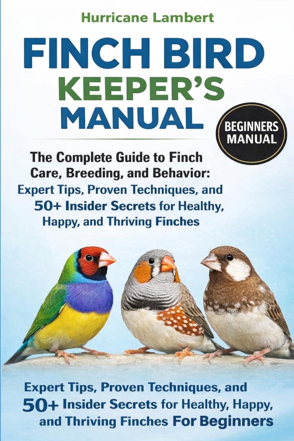 FINCH BIRD KEEPER'S MANUAL: The Complete Guide to Finch Care, Breeding, and Behavior: Expert Tips, Proven Techniques, and 50+ Insider Secrets for Healthy, Happy, and Thriving Finches