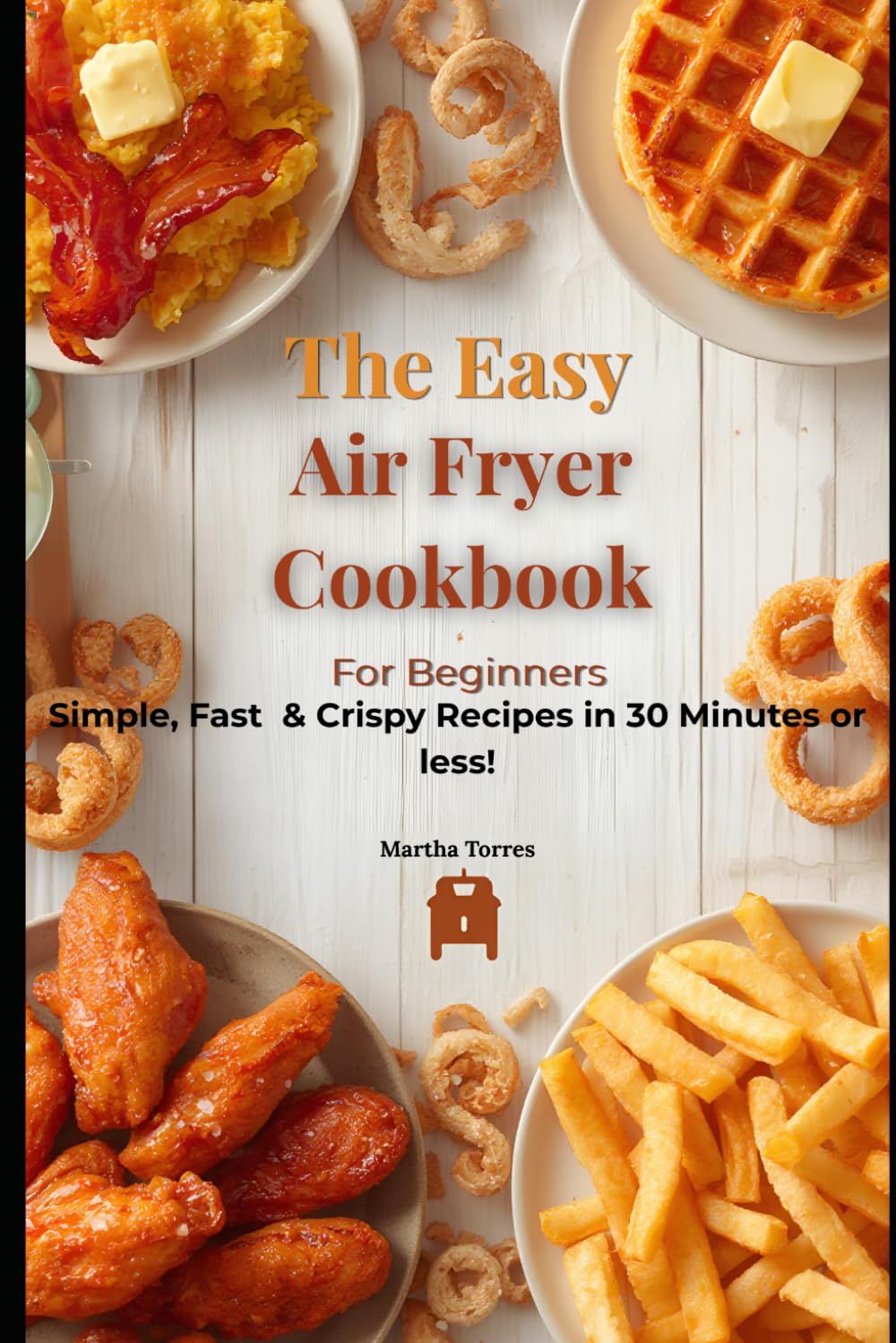 The Easy Air Fryer Cookbook For Beginners: Simple, Fast & Crispy Recipes ready in 30 Minutes or less