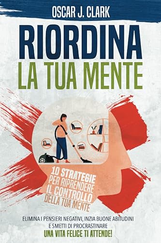 Riordina la Tua Mente: 10 Strategie per Riprendere il Controllo della Tua Mente. Elimina i Pensieri Negativi, Inizia Buone Abitudini e Smetti di Procrastinare. Una Vita Felice Ti Attende!