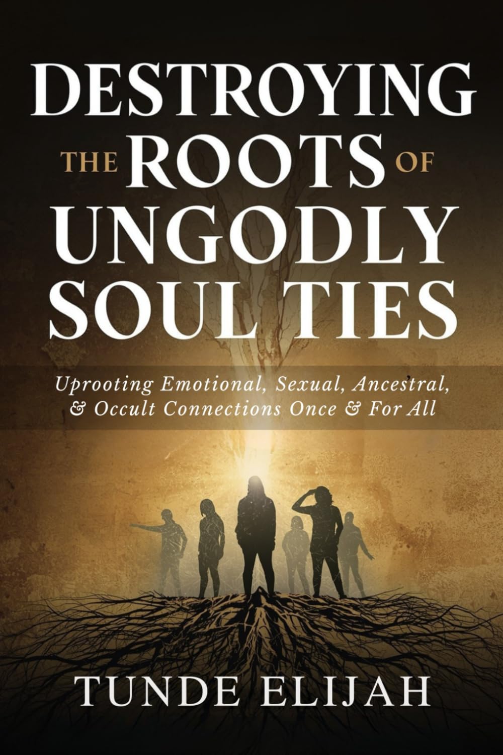 Destroying the Roots of Ungodly Soul Ties: Uprooting Emotional, Sexual, Ancestral, and Occult Connections Once and For All (Deliverance from Generational Curses, Soul Ties, and Sexual Strongholds)