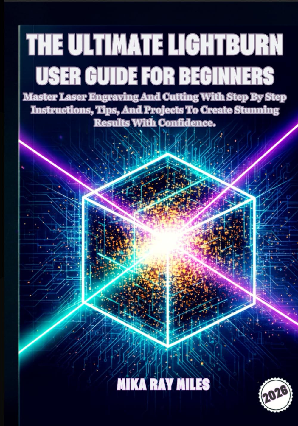 THE ULTIMATE LIGHTBURN USER GUIDE FOR BEGINNERS: Master Laser Engraving and Cutting with Step-by-Step Instructions, Tips, and Projects to Create Stunning Results with Confidence.