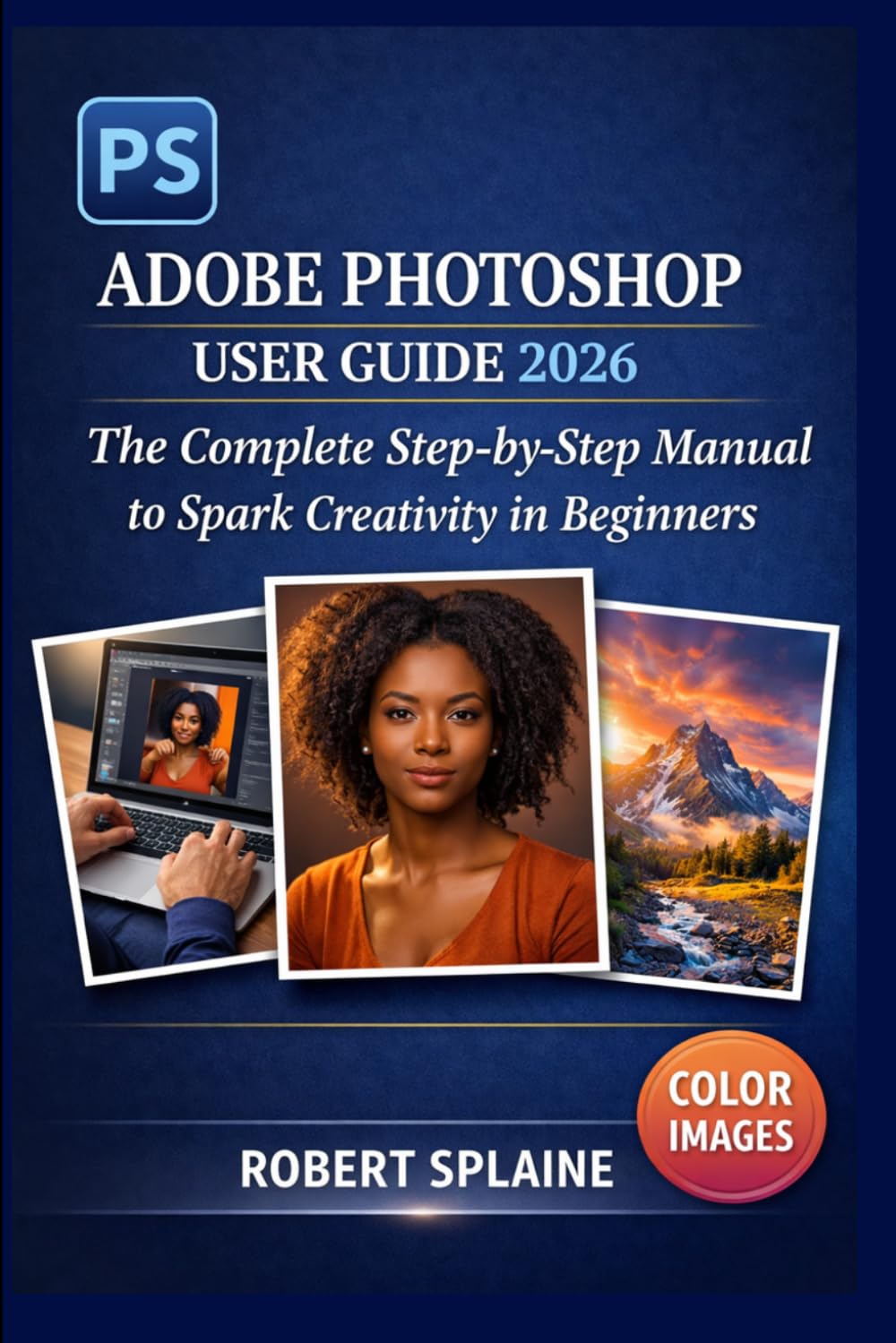 ADOBE PHOTOSHOP USER GUIDE 2026: The Complete Step-by-Step Manual to Spark Creativity in Beginners