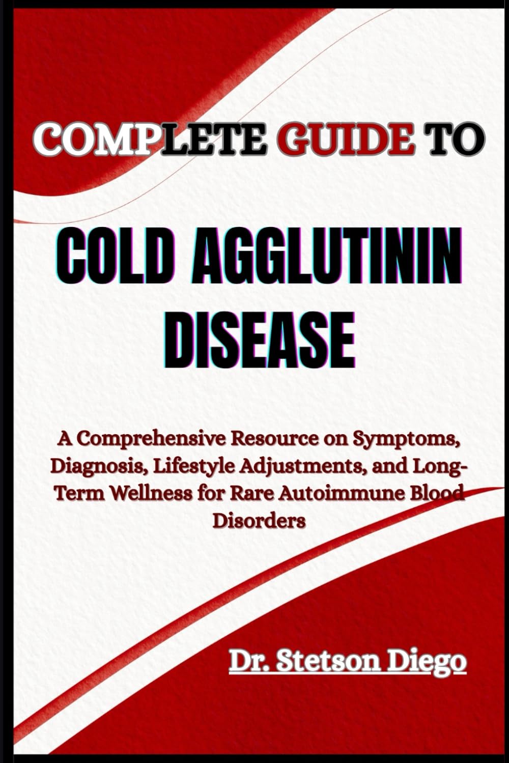 COMPLETE GUIDE TO COLD AGGLUTININ DISEASE: A Comprehensive Resource on Symptoms, Diagnosis, Lifestyle Adjustments, and Long-Term Wellness for Rare Autoimmune Blood Disorders