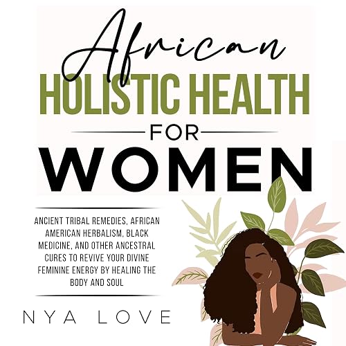 African Holistic Health for Women: Ancient Tribal Remedies, African American Herbalism, Black Medicine and Other Ancestral Cures to Revive Your Divine Feminine Energy by Healing the Body and Soul
