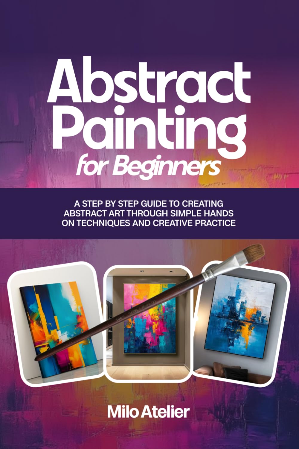 Abstract Painting for Beginners: A Step-by-Step Guide to Creating Abstract Art Through Simple Hands-On Techniques and Creative Practice