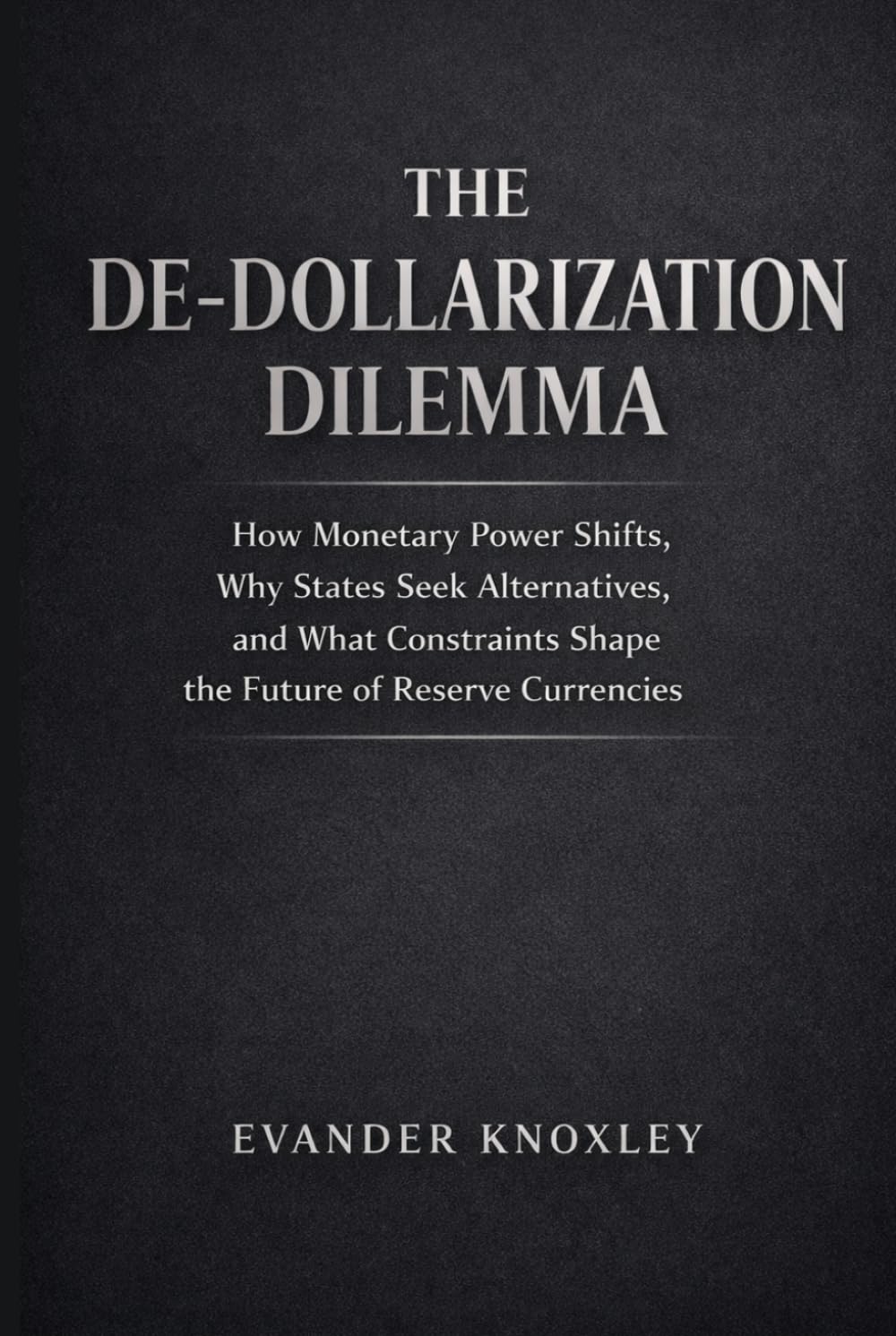 THE DE-DOLLARIZATION DILEMMA: How Monetary Power Shifts, Why States Seek Alternatives, and What Constraints Shape the Future of Reserve Currencies (The Anatomy of Power)