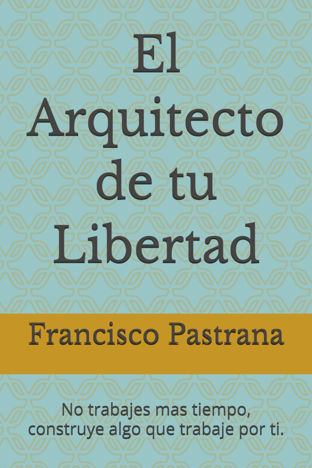 El Arquitecto de tu Libertad: No trabajes mas tiempo, construye algo que trabaje por ti.