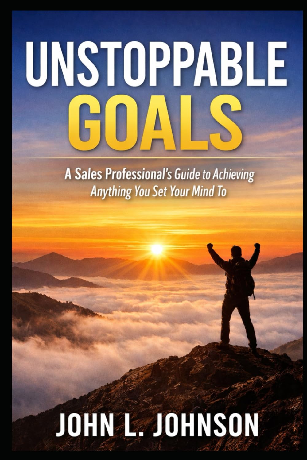 Unstoppable Goals - A Sales Professional’s Guide to Achieving Anything You Set Your Mind To: A Sales Professional’s Guide to Achieving Anything You Set Your Mind To