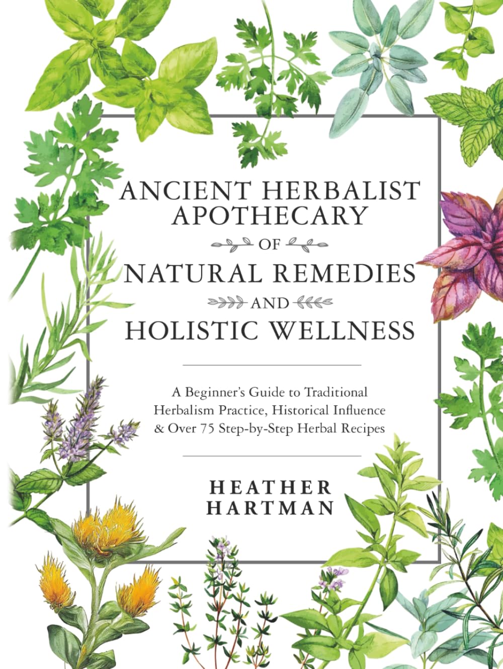 Ancient Herbalist Apothecary of Natural Remedies and Holistic Wellness: A Beginner’s Guide to Traditional Herbalism Practice, Historical Influence & Over 75 Step-by-Step Herbal Recipes