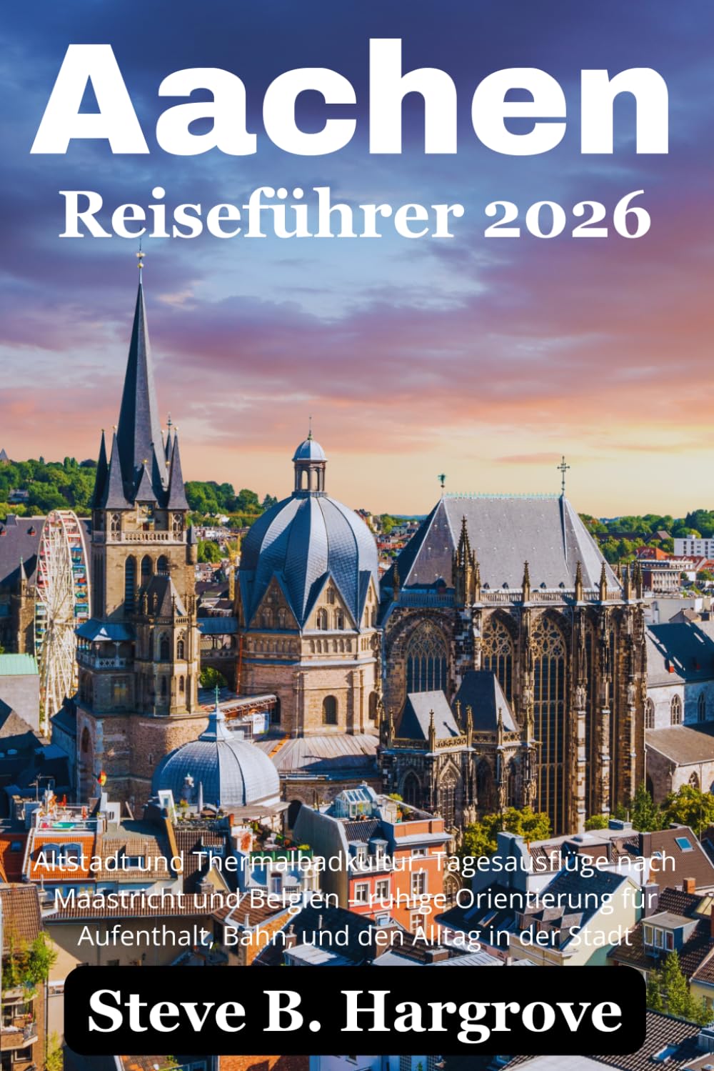 Aachen Reiseführer 2026: Altstadt und Thermalbadkultur, Tagesausflüge nach Maastricht und Belgien – ruhige Orientierung für Aufenthalt, Bahn, und den Alltag in der Stadt