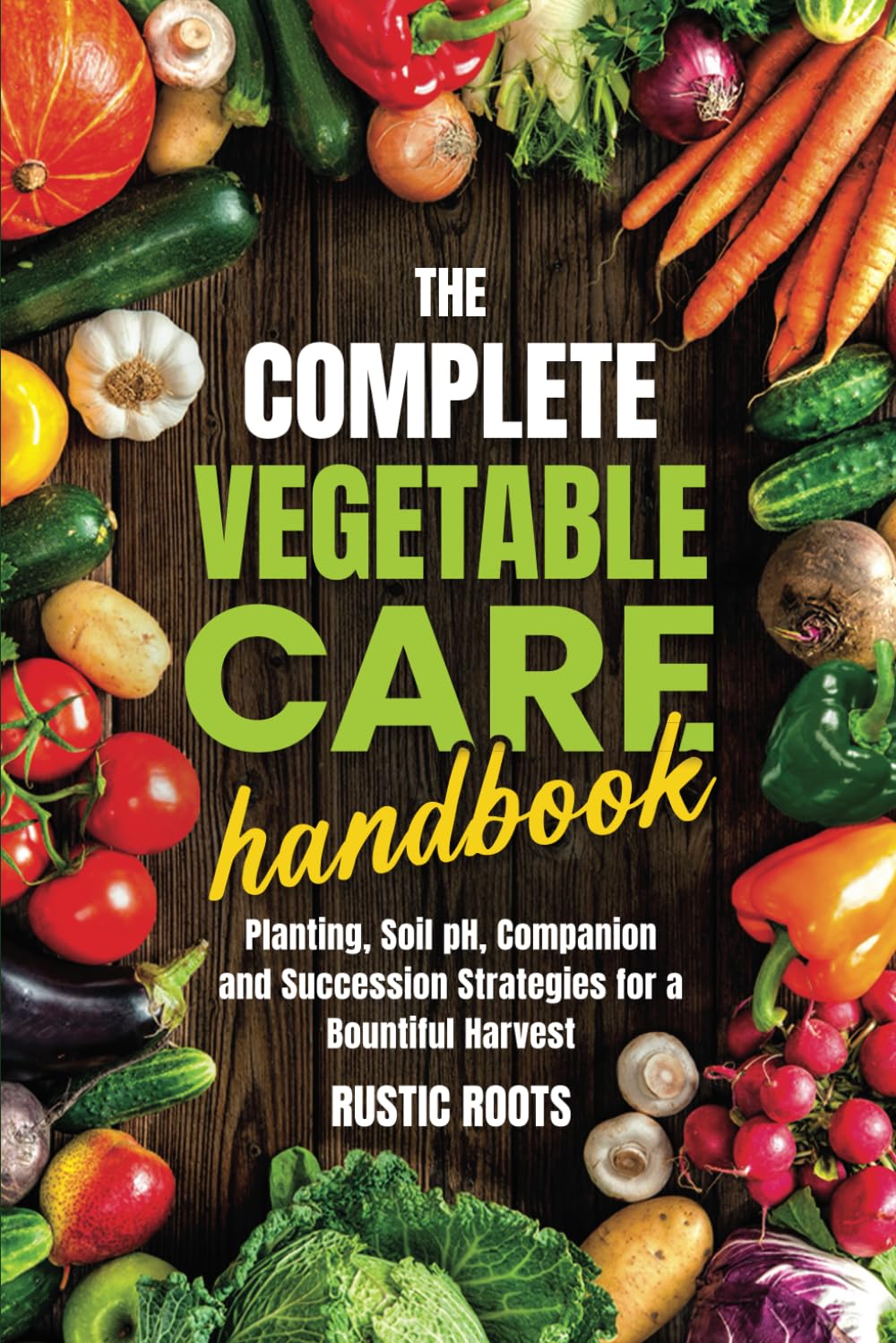 The Complete Vegetable Care Handbook: Planting, Soil pH, and Companion and Succession Strategies for a Bountiful Harvest
