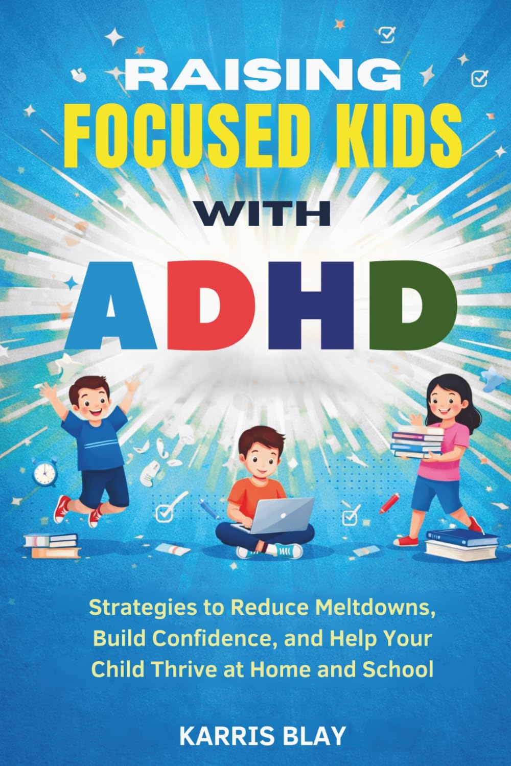 RAISING FOCUSED KIDS WITH ADHD: Strategies to Reduce Meltdowns, Build Confidence, and Help Your Child Thrive at Home and School