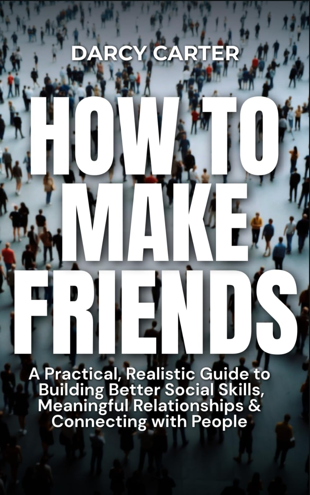 How to Make Friends: A Practical, Realistic Guide To Building Better Social Skills, Meaningful Relationships & Connecting With People