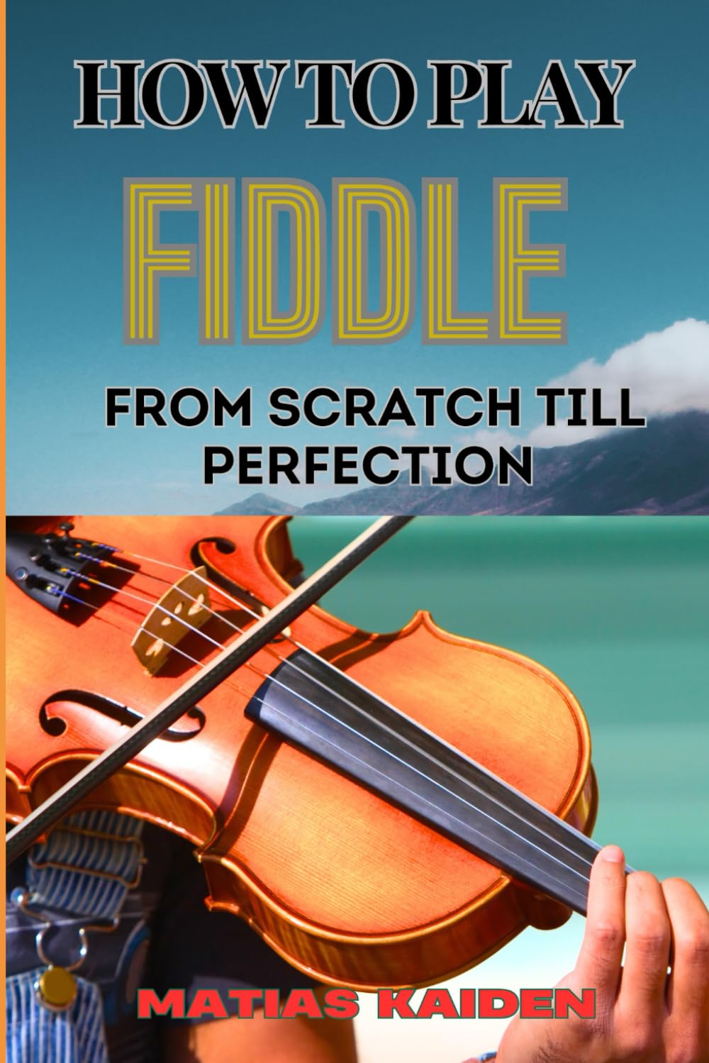 HOW TO PLAY FIDDLE FROM SCRATCH TILL PERFECTION: Beginner's Guide To Learning Techniques, Tunes, And Performance Skills To Expert Level