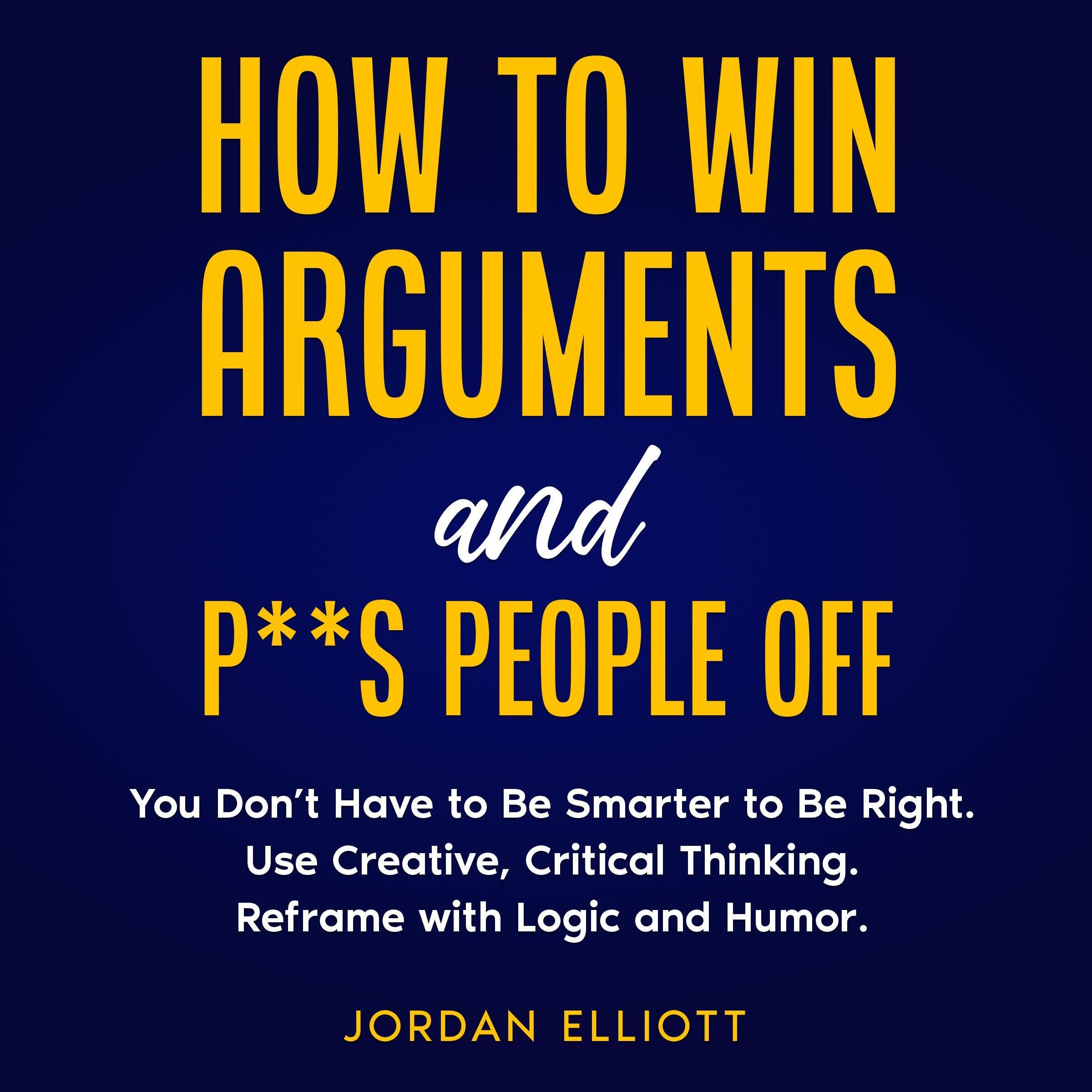 How to Win Arguments and P**s People Off. You Don't have to be Smarter to Be Right. Use Creative, Critical Thinking. Reframe with Logic and Humor.