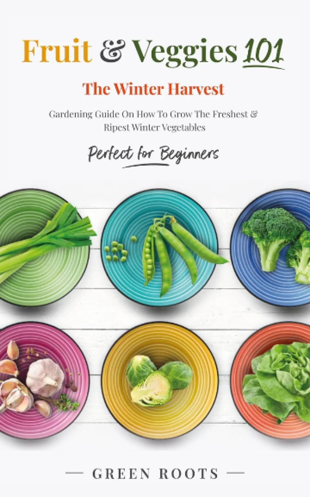 Fruit & Veggies 101 - The Winter Harvest: Gardening Guide on How to Grow the Freshest & Ripest Winter Vegetables (Perfect for Beginners) (Fruit and Vegetable Gardening Guides)