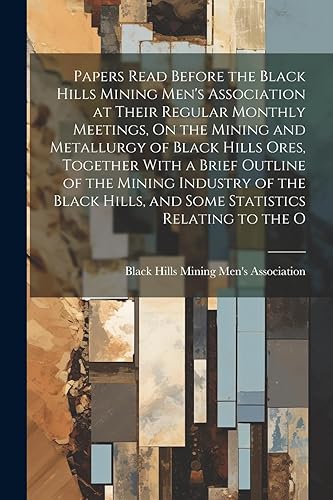 Papers Read Before the Black Hills Mining Men's Association at Their Regular Monthly Meetings, On the Mining and Metallurgy of Black Hills Ores, ... Hills, and Some Statistics Relating to the O