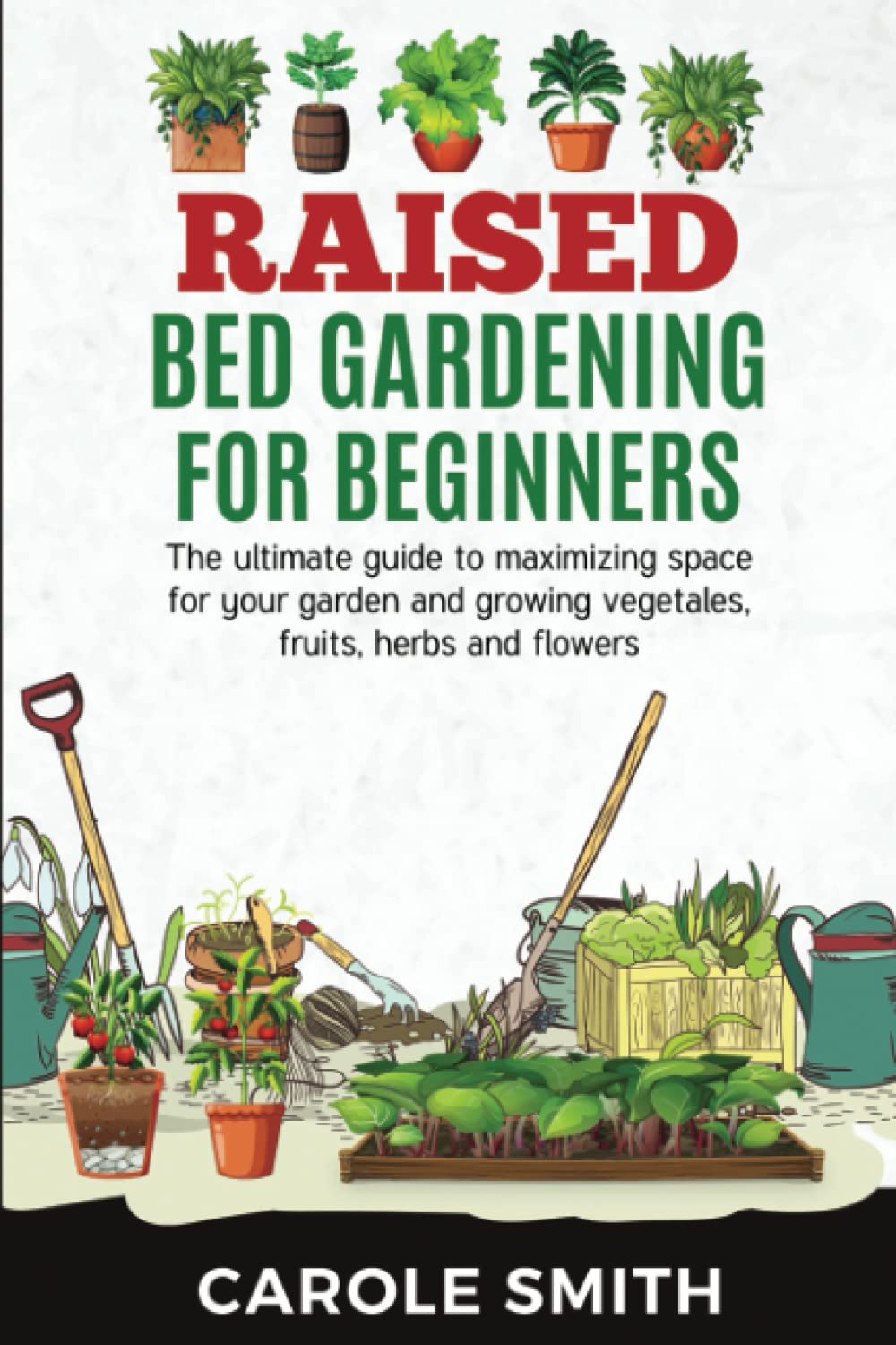 RAISED BED GARDENING FOR BEGINNERS: The Ultimate Guide To Maximizing Space For Your Garden And Growing Vegetales, Fruits, Herbs And Flowers