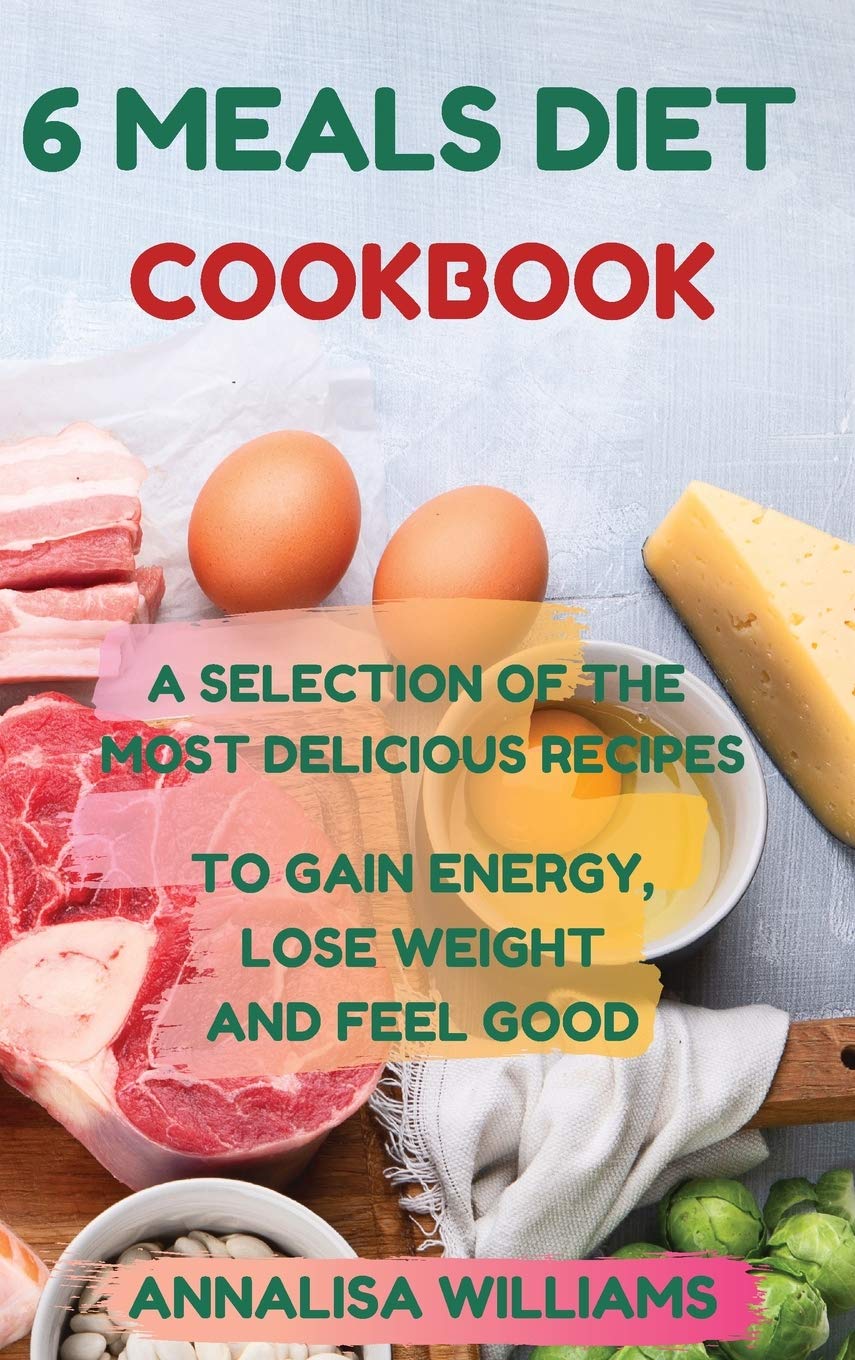 6 Meals Diet Cookbook: A Selection of the Most Delicious Recipes to Gain Energy, Lose Weight and Feel Good
