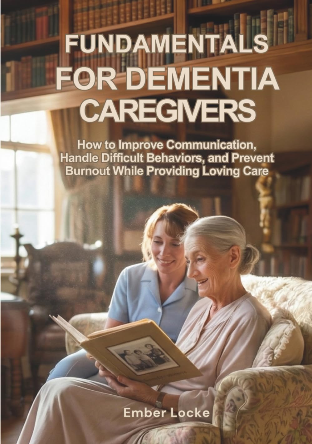 Fundamentals for Dementia Caregivers: How to Improve Communication, Handle Difficult Behaviors, and Prevent Burnout While Providing Loving Care