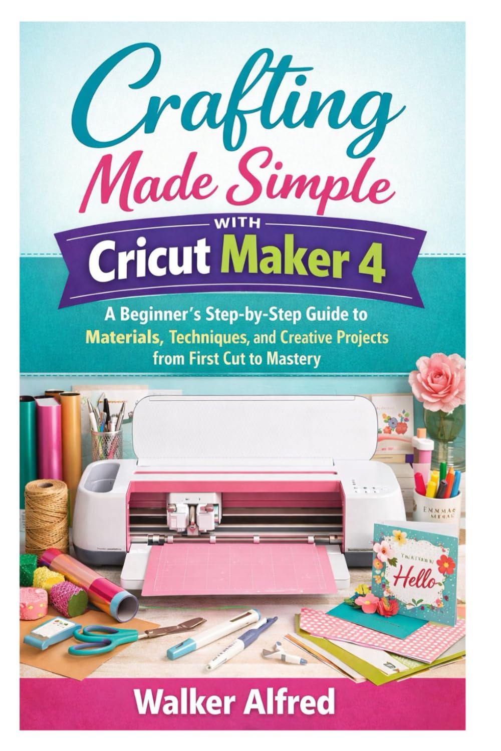 Crafting Made Simple with Cricut Maker 4: A Beginner’s Step-by-Step Guide to Materials, Techniques, and Creative Projects from First Cut to Mastery