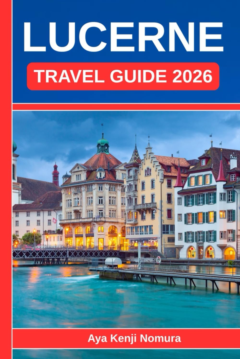 LUCERNE TRAVEL GUIDE 2026: Your Complete Switzerland Companion to the Lake, the Mountains, and the Heart of the Old Town