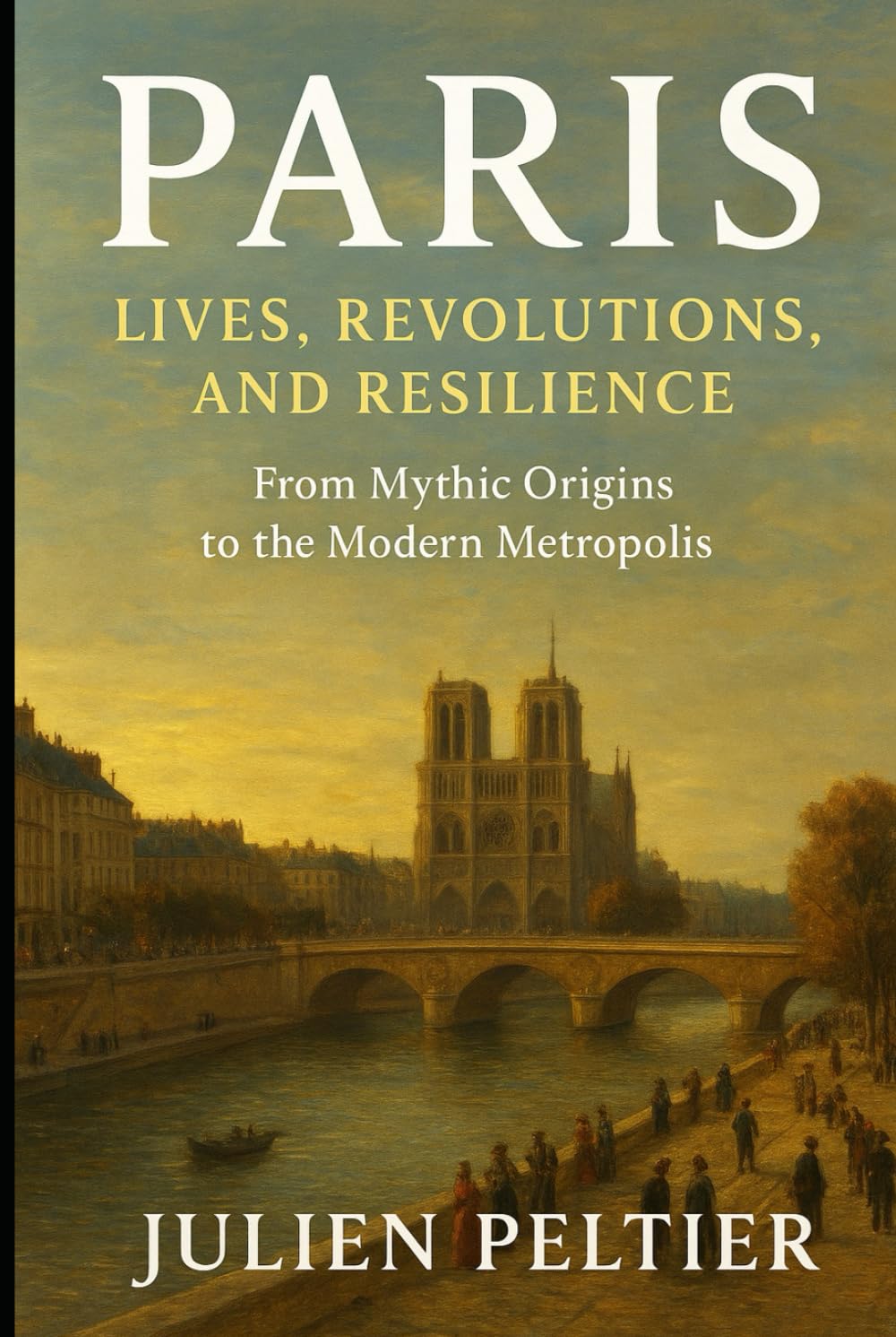 Paris: Lives, Revolutions, and Resilience: From Mythic Origins to the Modern Metropolis — A People-Centered History of the City of Light (The Eternal France)