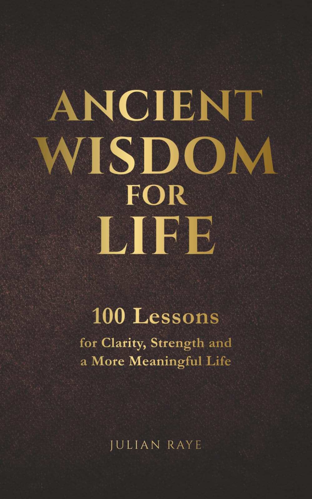 Ancient Wisdom for Life: 100 Lessons for Clarity, Strength and a More Meaningful Life