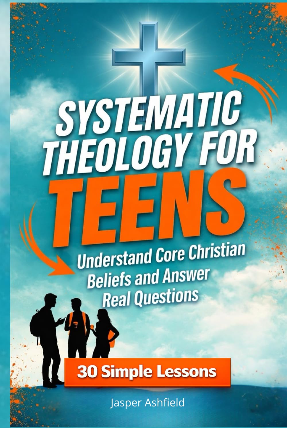 Systematic Theology for Teens: 30 Simple Lessons to Understand Core Christian Beliefs and Answer Real Questions (Christian Teens)